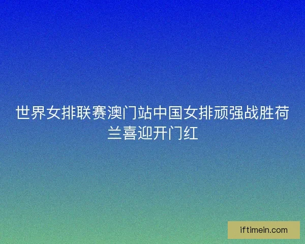 世界女排联赛澳门站中国女排顽强战胜荷兰喜迎开门红