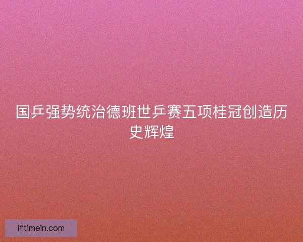 国乒强势统治德班世乒赛五项桂冠创造历史辉煌