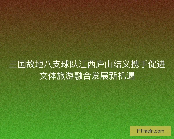 三国故地八支球队江西庐山结义携手促进文体旅游融合发展新机遇