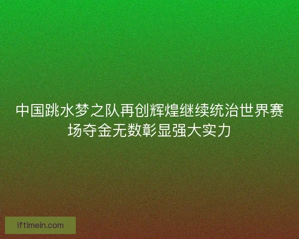 中国跳水梦之队再创辉煌继续统治世界赛场夺金无数彰显强大实力