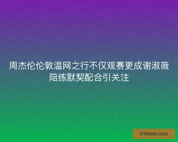 周杰伦伦敦温网之行不仅观赛更成谢淑薇陪练默契配合引关注