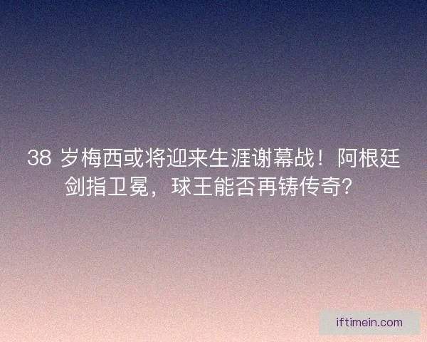 38 岁梅西或将迎来生涯谢幕战！阿根廷剑指卫冕，球王能否再铸传奇？
