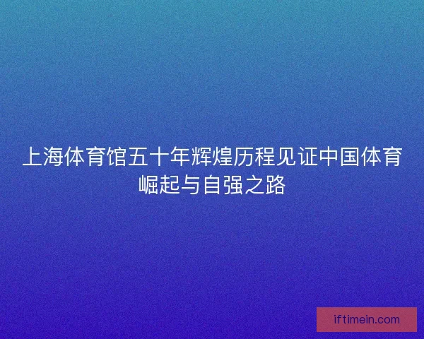 上海体育馆五十年辉煌历程见证中国体育崛起与自强之路