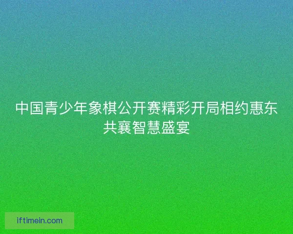 中国青少年象棋公开赛精彩开局相约惠东共襄智慧盛宴