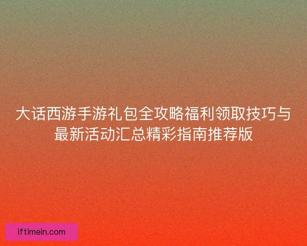 大话西游手游礼包全攻略福利领取技巧与最新活动汇总精彩指南推荐版