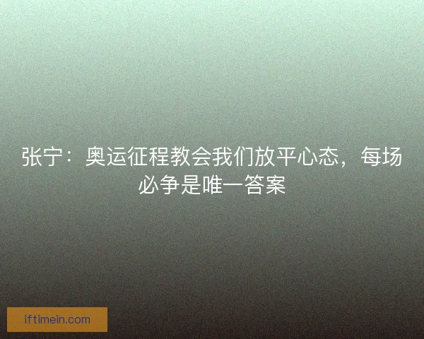 张宁：奥运征程教会我们放平心态，每场必争是唯一答案