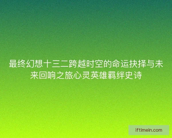 最终幻想十三二跨越时空的命运抉择与未来回响之旅心灵英雄羁绊史诗