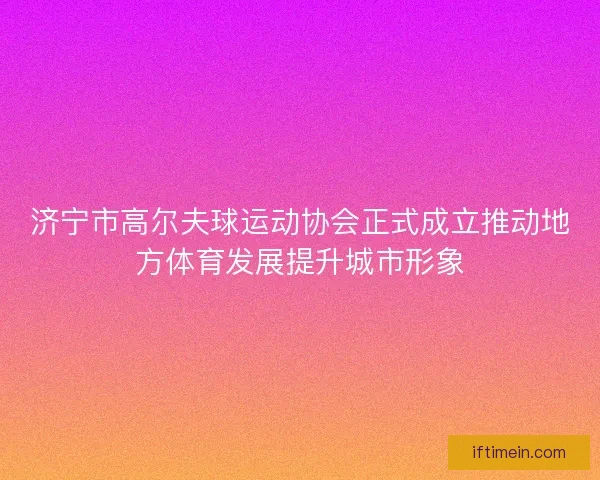 济宁市高尔夫球运动协会正式成立推动地方体育发展提升城市形象