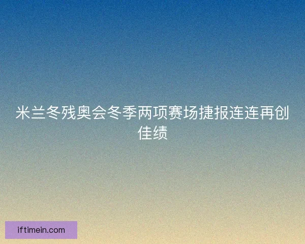 米兰冬残奥会冬季两项赛场捷报连连再创佳绩