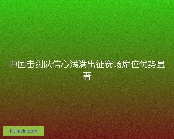 中国击剑队信心满满出征赛场席位优势显著