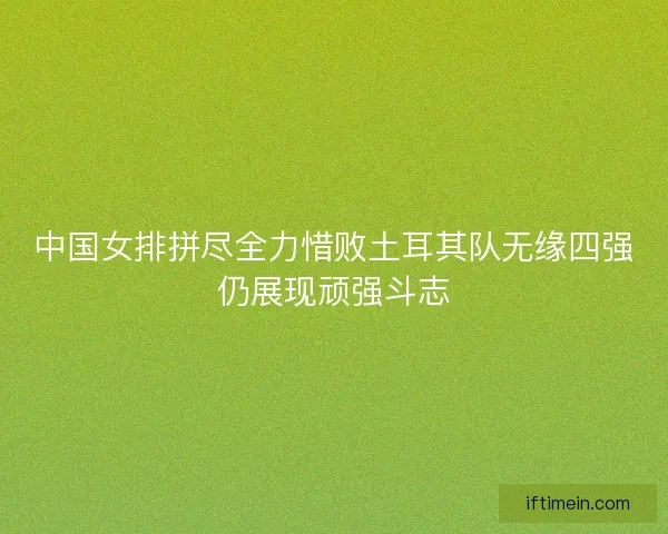 中国女排拼尽全力惜败土耳其队无缘四强仍展现顽强斗志 中国女排拼尽全力惜败土耳其队无缘四强仍展现顽强斗志