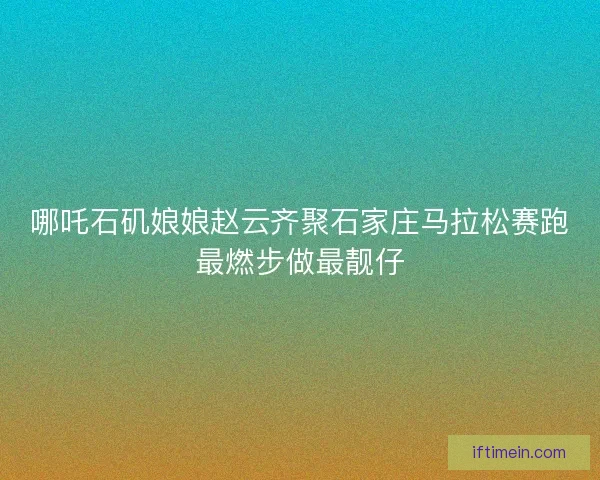 哪吒石矶娘娘赵云齐聚石家庄马拉松赛跑最燃步做最靓仔