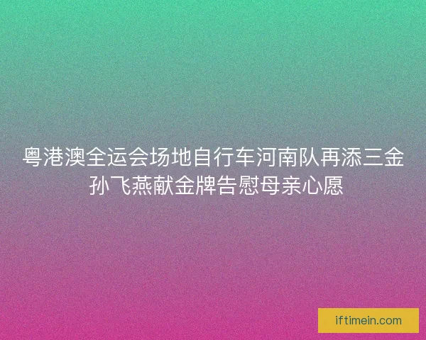 粤港澳全运会场地自行车河南队再添三金 孙飞燕献金牌告慰母亲心愿 粤港澳全运会场地自行车河南队再添三金 孙飞燕献金牌告慰母亲心愿
