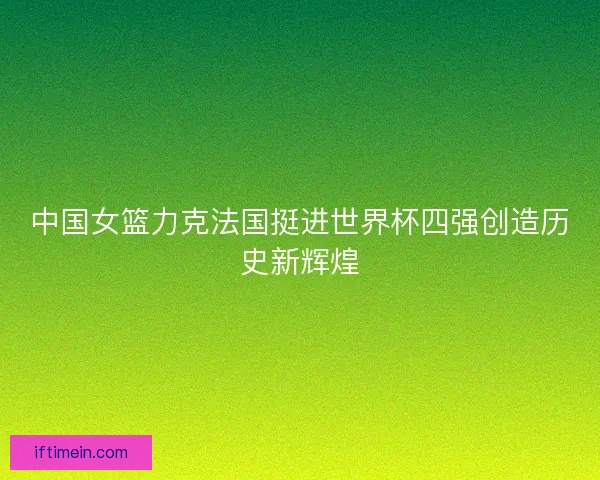 中国女篮力克法国挺进世界杯四强创造历史新辉煌