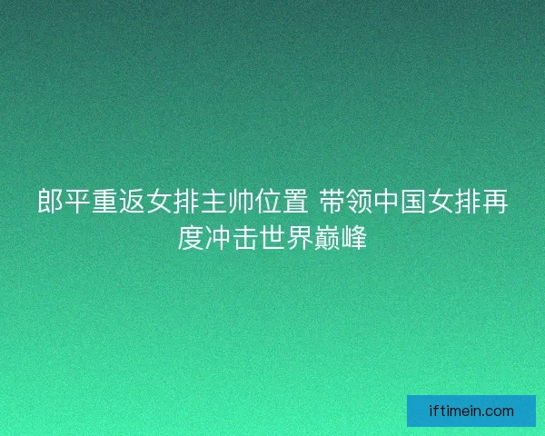 郎平重返女排主帅位置 带领中国女排再度冲击世界巅峰