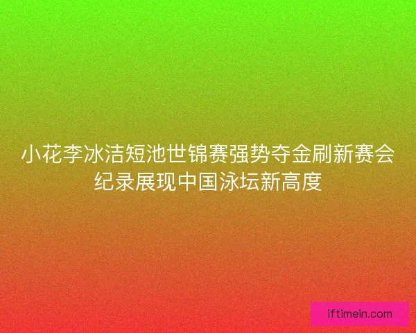 小花李冰洁短池世锦赛强势夺金刷新赛会纪录展现中国泳坛新高度