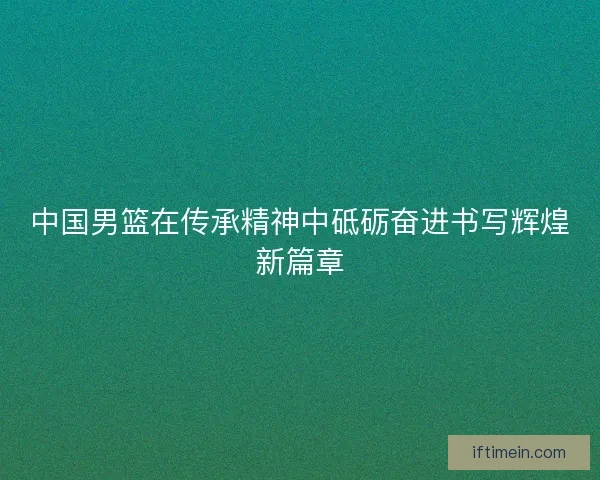 中国男篮在传承精神中砥砺奋进书写辉煌新篇章