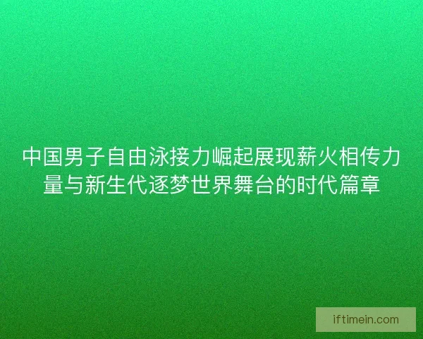 中国男子自由泳接力崛起展现薪火相传力量与新生代逐梦世界舞台的时代篇章