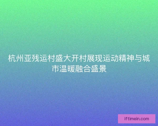 杭州亚残运村盛大开村展现运动精神与城市温暖融合盛景