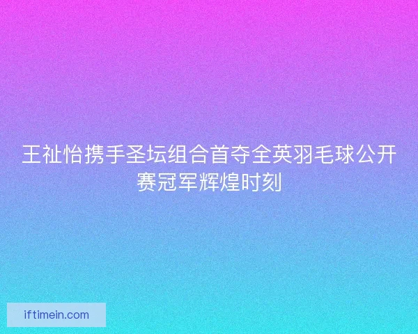 王祉怡携手圣坛组合首夺全英羽毛球公开赛冠军辉煌时刻